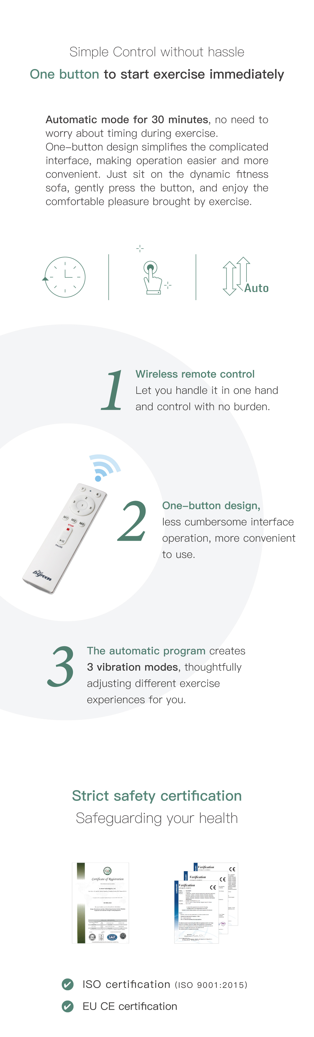 Simple Control with simply no hassle. One button to start, begin exercising immediately. Wireless remote control. One-button design. 3 automatic program. Strict safety certifications Safeguarding your health.