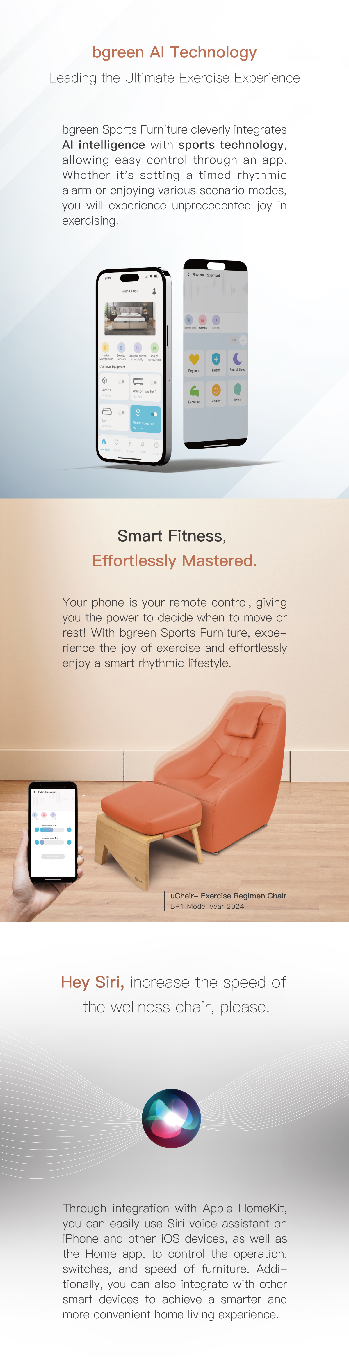 bgreen AI Technology Leading the Ultimate Exercise Experience. Your phone is your remote control, giving you the power to decide when to move or rest! Through integration with Apple HomeKit, you can easily use Siri voice assistant on iPhone and other iOS devices to control the operation, switches, and speed of furniture.