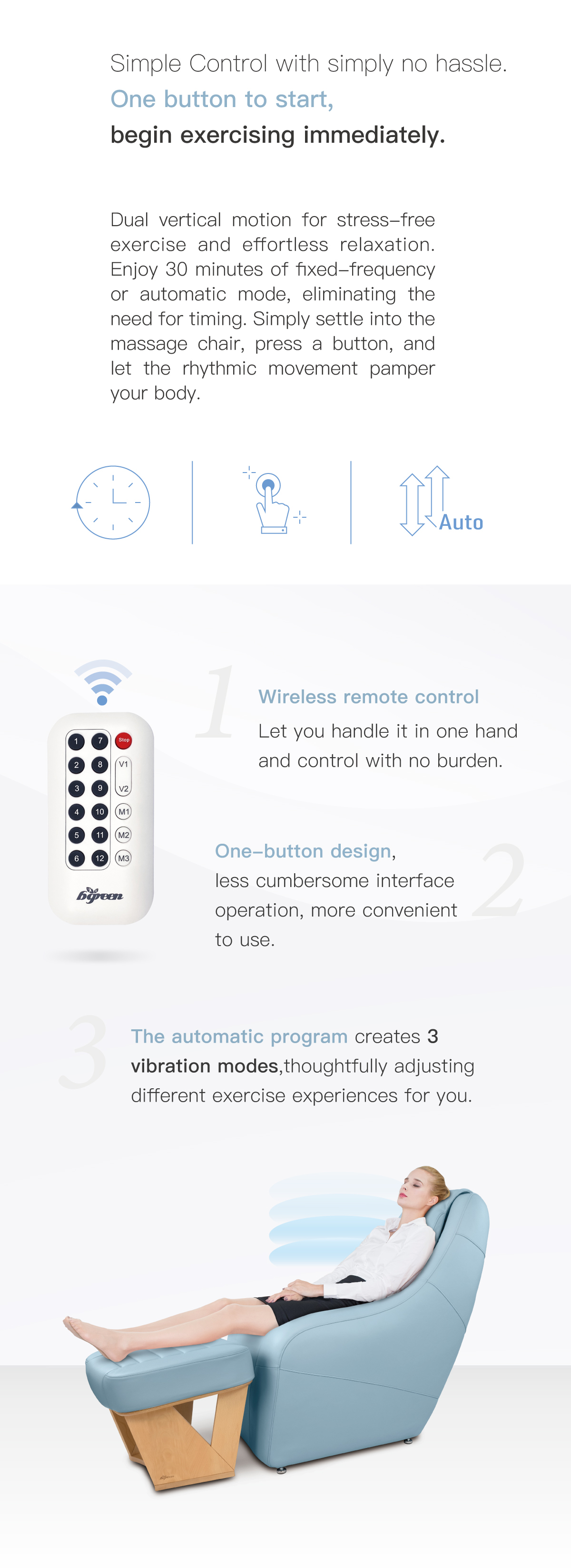 Seamless vertical and horizontal motion for stress-free exercise and effortless relaxation. Wireless remote control. One-button design. Three automatic program.