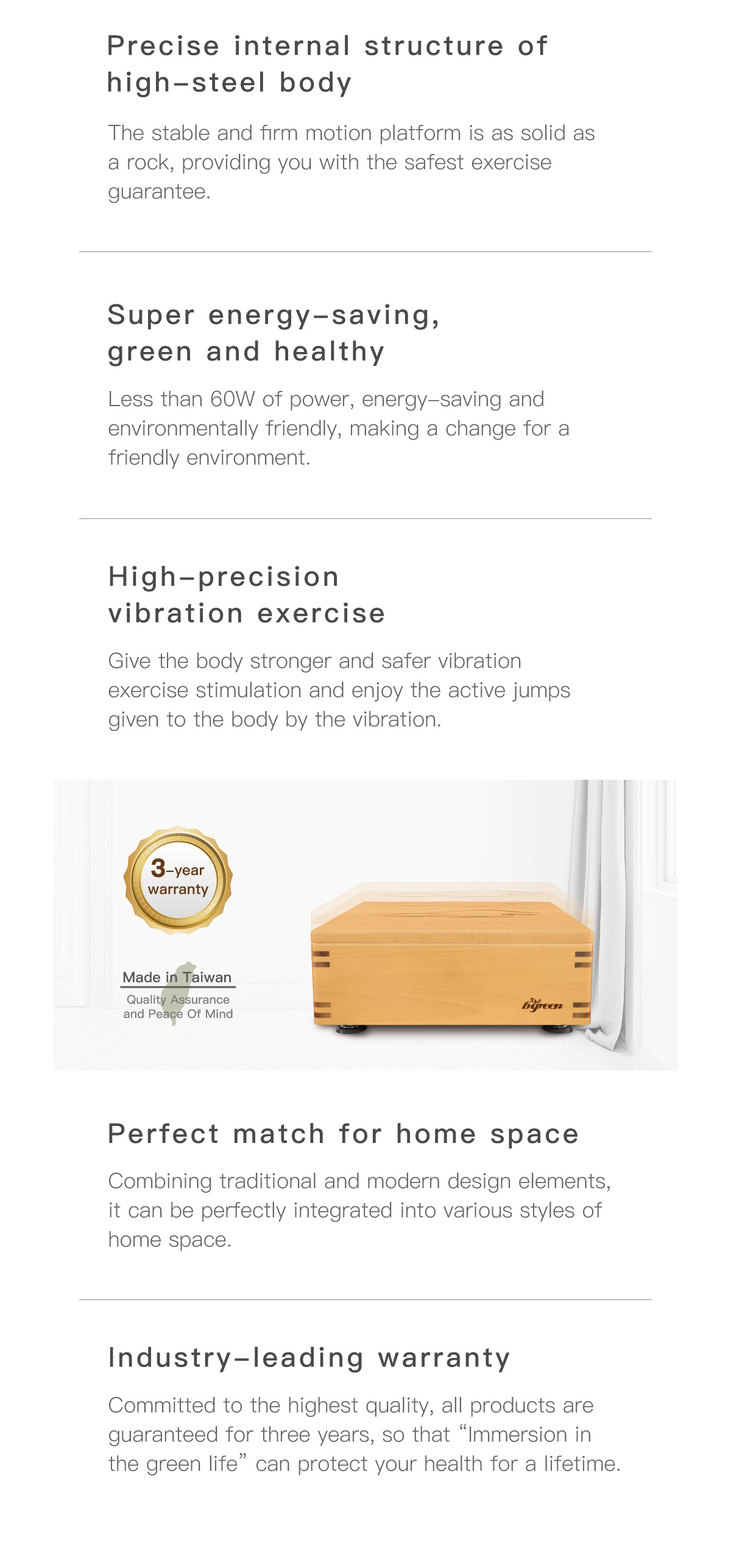 Precise internal structure of high-steel body. Super energy-saving, green and healthy. High-precision vibration exercise. Perfect match for home space. Industry-leading warranty.