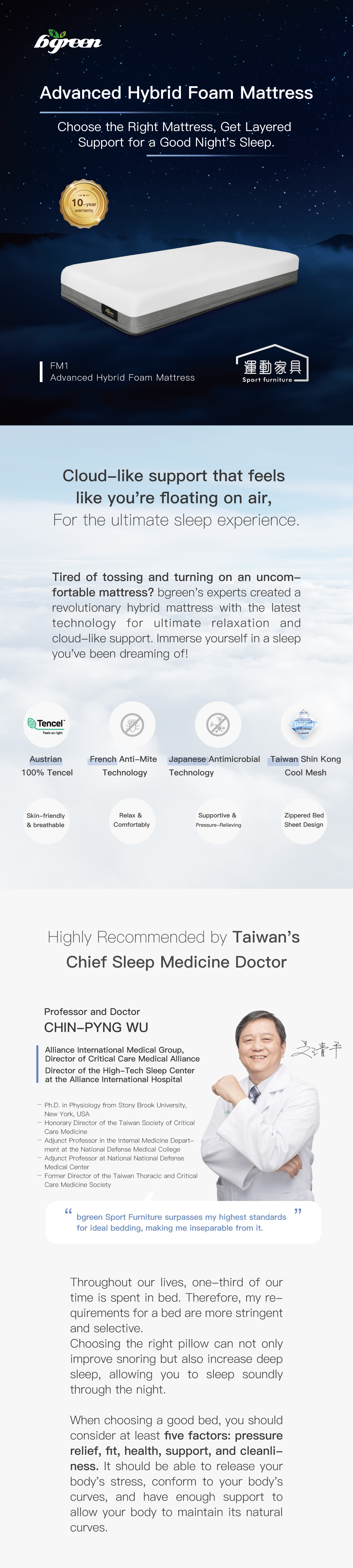 Advanced Hybrid Foam Mattress. Choose the Right Mattress, Get Layered Support for a Good Night's Sleep. Cloud-like support that feels like you're floating on air, For the ultimate sleep experience. Highly Recommended by Taiwan's Chief Sleep Medicine Doctor CHIN-PYNG WU.