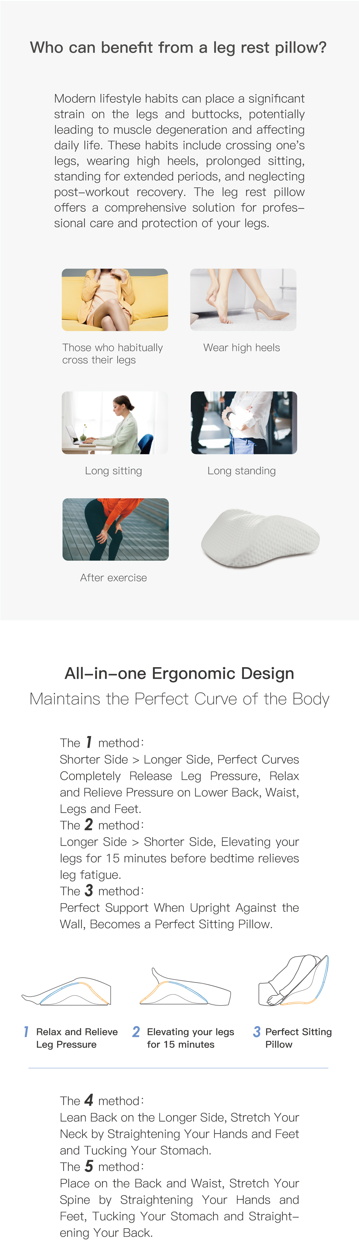 Who can benefit from a leg rest pillow? Those who habitually cross their legs. Wear high heels. Long sitting. Long standing. After exercise. All-in-one Ergonomic Design Maintains the Perfect Curve of the Body.